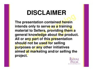 DISCLAIMER
                                in  g
                             in
The presentation contained herein

                        ra them a
intends only to serve as a training

general knowledge about On
material to Sellers, providing
                   r              ly
                      T the product.
                lethis presentation
              l es
            e useds selling
All or any part of
         S o for
       r or any other initiatives
should not be
 F uo at marketing and/or selling the
purposes
aimed        rp
project.P
 