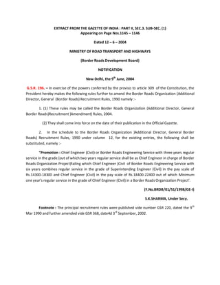EXTRACT FROM THE GAZETTE OF INDIA : PART II, SEC.3. SUB-SEC. (1)
Appearing on Page Nos.1145 – 1146
Dated 12 – 6 – 2004
MINISTRY OF ROAD TRANSPORT AND HIGHWAYS
(Border Roads Development Board)
NOTIFICATION
New Delhi, the 9th
June, 2004
G.S.R. 196. – In exercise of the powers conferred by the proviso to article 309 of the Constitution, the
President hereby makes the following rules further to amend the Border Roads Organization (Additional
Director, General (Border Roads) Recruitment Rules, 1990 namely :-
1. (1) These rules may be called the Border Roads Organization (Additional Director, General
Border Roads)Recruitment )Amendment) Rules, 2004.
(2) They shall come into force on the date of their publication in the Official Gazette.
2. In the schedule to the Border Roads Organization )Additional Director, General Border
Roads) Recruitment Rules, 1990 under column 12, for the existing entries, the following shall be
substituted, namely :-
“Promotion : Chief Engineer (Civil) or Border Roads Engineering Service with three years regular
service in the grade (out of which two years regular service shall be as Chief Engineer in charge of Border
Roads Organization Project)failing which Chief Engineer )Civil of Border Roads Engineering Service with
six years combines regular service in the grade of Superintending Engineer (Civil) in the pay scale of
Rs.14300-18300 and Chief Engineer )Civil) in the pay scale of Rs.18400-22400 out of which Minimum
one year’s regular service in the grade of Chief Engineer (Civil) in a Border Roads Organization Project’.
(F.No.BRDB/01/51/1998/GE-I)
S.K.SHARMA, Under Secy.
Footnote : The principal recruitment rules were published vide number GSR 220, dated the 9th
Mar 1990 and further amended vide GSR 368, date4d 3rd
September, 2002.
 