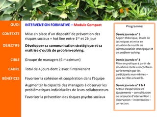 QUOI    INTERVENTION FORMATIVE – Module Compact                        Programme

CONTEXTE    Mise en place d’un dispositif de prévention des        Demie journée n° 1
            risques sociaux + hot line entre 1er et 2è jour        Apport théorique, étude de
                                                                   techniques et mise en
OBJECTIFS   Développer sa communication stratégique et sa          situation des outils de
                                                                   communication stratégique et
            maîtrise d’outils de problem-solving.                  de problem-solving

    CIBLE   Groupe de managers (6 maximum)                         Demie journée n° 2
                                                                   Mise en pratique à partir de
                                                                   situations réelles rencontrées
   CADRE    Total de 4 jours dont 2 avec l’intervenant             sur le terrain par les
                                                                   participants eux-mêmes –
BÉNÉFICES   Favoriser la cohésion et coopération dans l’équipe     jeux de rôles encadrés.

            Augmenter la capacité des managers à observer les      Demie journée n° 3 & 4
            problématiques individuelles de leurs collaborateurs   Retour d’expérience et
                                                                   ajustements – consolidation
            Favoriser la prévention des risques psycho-sociaux     de la boucle d’intervention :
                                                                   observation – intervention –
                                                                   correction.
 