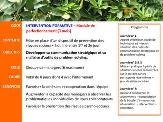 QUOI    INTERVENTION FORMATIVE – Module de                             Programme
            perfectionnement (3 mois)
                                                                   Journée n° 1
CONTEXTE    Mise en place d’un dispositif de prévention des        Apport théorique, étude de
                                                                   techniques et mise en
            risques sociaux + hot line entre 1er et 2è jour        situation des outils de
OBJECTIFS                                                          communication stratégique et
            Développer sa communication stratégique et sa          de problem-solving
            maîtrise d’outils de problem-solving.
                                                                   Journée n° 2 & 3
    CIBLE   Groupe de managers (6 maximum)                         Mise en pratique à partir de
                                                                   situations réelles rencontrées
                                                                   sur le terrain par les
   CADRE    Total de 8 jours dont 4 avec l’intervenant             participants eux-mêmes –
                                                                   jeux de rôles encadrés.
BÉNÉFICES   Favoriser la cohésion et coopération dans l’équipe     Journée n° 4
            Augmenter la capacité des managers à observer les      Retour d’expérience et
                                                                   ajustements – consolidation
            problématiques individuelles de leurs collaborateurs   de la boucle d’intervention :
                                                                   observation – intervention –
            Favoriser la prévention des risques psycho-sociaux     correction.
 