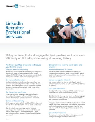 Talent Solutions




LinkedIn
Recruiter
Professional
Services


Help your team find and engage the best passive candidates more
efficiently on LinkedIn, while saving all sourcing history

Find more qualified prospects and reduce                  Empower your team to work faster and
your time to source                                       smarter
Save your team’s sourcing history                         Boost your productivity on LinkedIn
Your team’s sourcing activity is tied to your company’s   1-to-Many InMails and saved templates help you
Recruiter license, including saved profiles, notes,       contact more candidates faster. Up to 50 daily search
jobs and InMail® history. You can access your LinkedIn    alerts notify your team of new candidates who fit your
intelligence whether team members stay or leave.          exact requirements.

See more profile information                              Manage your pipeline effectively
Unlike most other LinkedIn members, you’ll see first      Use project folders to stay on top of each search.
and last names on all profiles within your 3rd degree     Set reminders on profiles to follow up with candidates
network. You’ll also gain access to expanded profiles     of interest.
across the entire network so you know more about
candidates.                                               Drive team collaboration
                                                          Saved profiles in shared project folders allow all seat
Get the very best search tools                            holders to see more names and full profiles.
Leverage the most advanced search interface on
LinkedIn, with exclusive refinement filters such as       Collaboration tools keep your team on the same page
“years at company”, “years in position” and more.         with shared searches, profiles, notes on candidates
                                                          and communication history.
Contact candidates directly
With response rates as high as 60%, InMail is the most    Help your team work more effectively together, even if
direct, efficient and credible way to reach candidates.   they’re not in the same office. For example, if you find
                                                          a talented candidate who is not quite right for one
Get 50 InMails per month per seat to contact              job, you can look at colleagues’ open projects for a
anyone you like in a trusted environment. We credit       better fit.
InMails back to you, if unanswered within 7 days,
and roll them over if unused. Think of it as 50 replies   Get help from the experts
per month.                                                Your account manager and our training experts will
                                                          help you leverage LinkedIn to the fullest.
TEAM
 