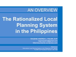 The Rationalized Local
Planning System
in the Philippines
AN OVERVIEW
RAGENE ANDREA L. PALMA, EnP
ragenepalma@gmail.com
littlemissurbanite.wordpress.com
References:
Rationalized Local Planning System in the Philippines by E. Serote;
HLURB CLUP Guidbook Volume 1; RA 7160
 