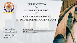 ARana Pratap Sagar Hydro
Electric Power Plant
Presented By:
Naman Singhvi
Presented To:
Dr. Shobi Bagga
Roll No. : 21/517
Batch : EC3
ARana Pratap Sagar Hydro
Electric Power Plant
Presented By:
Naman Singhvi
Presented To:
Dr. Shobi Bagga
Roll No. : 21/517
Batch : EC3
PRESENTATION
ON
SUMMER TRAINING
AT
RANA PRATAP SAGAR
HYDROELECTRIC POWER PLANT
Presented By:
Naman Singhvi
Presented To:
Dr. Shobi Bagga
Roll No. : 21/517
Batch : EC3
 