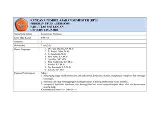 RENCANA PEMBELAJARAN SEMESTER (RPS)
PROGRAM STUDI AGRIBISNIS
FAKULTAS PERTANIAN
UNIVERSITAS JAMBI
Nama Mata Kuliah : Komunikasi Pertanian
Kode Mata Kuliah : PAP164
Semester : 4
Bobot (sks) : 3 sks (2-1)
Dosen Pengampu : 1. Dr. Fuad Muchlis, SP, M.Si
2. Ir. Arsyad Lubis, M.Si
3. Ir. Jamaludin, M.Si
4. Idris Sardi, S.P, M.Si
5. Aprollita, S.P, M.Si
6. Pera Nurfatiyah, S.P, M.Si
7. Rendra, S.P, M.Si
8. Siti Kurniasih, S.P, M.Si
9. Zakiah, S.P, M.Si
Capaian Pembelajaran : Sikap :
1. menjunjung tinggi nilai kemanusiaan, etika akademik, kerjasama, disiplin, menghargai orang lain, dan semangat
kejuangan;
2. menunjukkan sikap bertanggungjawab atas pekerjaan di bidang keahliannya secara mandiri;
3. mempunyai ketulusan, komitmen, dan kesungguhan hati untuk mengembangkan sikap, nilai, dan kemampuan
peserta didik.
Keterampilan Umum (SN Dikti 2015)
 