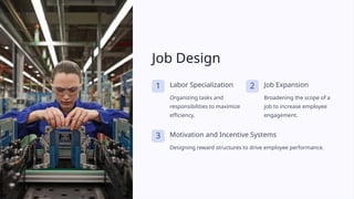 Job Design
1 Labor Specialization
Organizing tasks and
responsibilities to maximize
efficiency.
2 Job Expansion
Broadening the scope of a
job to increase employee
engagement.
3 Motivation and Incentive Systems
Designing reward structures to drive employee performance.
 