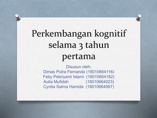 Perkembangan kognitif
selama 3 tahun
pertama
Disusun oleh:
Dimas Putra Fernanda (18010664116)
Feby Pebriyanti Islami (18010664182)
Aulia Mufidah (18010664023)
Cyntia Salma Hamida (18010664067)
 