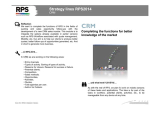 Strategy lines RPS2014
CRM

Reflection
We want to complete the functions of RPS in the fields of
quoting and sales opportunity follow-ups with the
development of a new CRM sales module. This module is to
integrate the options already available in earlier versions
such as RPS Workflow associated with quote management,
Mobility, etc. Our aim is to help our clients to produce better
quotes, better follow ups of opportunities generated, etc. And
in short to generate more business.

CRM
Completing the functions for better
knowledge of the market

…in RPS 2014…
In CRM we are working on the following areas:
• Entry channels
• Types of activity. Sorting of types of activity.
• Reasons for closure. Reasons for success or failure.
• Potential clients.
• Competitors.
• Sales methods.
• Opportunities.
• Activities.
• Quotes.
• Task agendas per user.
• Add-in for Outlook.

Enero 2014. RPS2014 Statement of direction

… and what next? 2015/16/…
As with the rest of RPS, we plan to work on mobile versions
of these tasks and applications. The idea is for part of the
tasks in workflow, potential clients, activities, etc., to be
manageable from any device at any time.

 