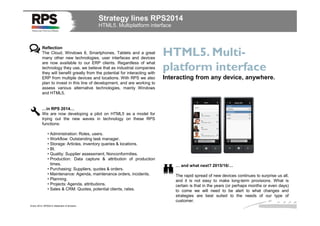 Strategy lines RPS2014
HTML5. Multiplatform interface

Reflection
The Cloud, Windows 8, Smartphones, Tablets and a great
many other new technologies, user interfaces and devices
are now available to our ERP clients. Regardless of what
technology they use, we believe that as industrial companies
they will benefit greatly from the potential for interacting with
ERP from multiple devices and locations. With RPS we also
plan to invest in this line of development, and are working to
assess various alternative technologies, mainly Windows
and HTML5.

HTML5. Multiplatform interface
Interacting from any device, anywhere.

…in RPS 2014…
We are now developing a pilot on HTML5 as a model for
trying out the new waves in technology on these RPS
functions:
• Administration: Roles, users.
• Workflow: Outstanding task manager.
• Storage: Articles, inventory queries & locations.
• BI.
• Quality: Supplier assessment, Nonconformities.
• Production: Data capture & attribution of production
times.
• Purchasing: Suppliers, quotes & orders.
• Maintenance: Agenda, maintenance orders, incidents.
• Planning.
• Projects: Agenda, attributions.
• Sales & CRM: Quotes, potential clients, rates.

Enero 2014. RPS2014 Statement of direction

… and what next? 2015/16/…
The rapid spread of new devices continues to surprise us all,
and it is not easy to make long-term provisions. What is
certain is that in the years (or perhaps months or even days)
to come we will need to be alert to what changes and
strategies are best suited to the needs of our type of
customer.

 