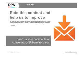 Take Part

Rate this content and
help us to improve
We hope you are as thrilled as we are with the build of the new version of RPS. Now
is your chance to read about it, assess it, think about it and send us your comments
Thank you!

Send us your comments at:
consultas.rps@ibermatica.com

Enero 2014. RPS2014 Statement of direction

 
