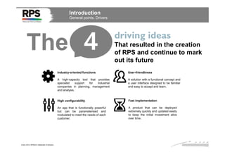 Introduction
General points. Drivers

The 4

driving ideas
That resulted in the creation
of RPS and continue to mark
out its future

Industry-oriented functions
A high-capacity tool that provides
specialist
support
for
industrial
companies in planning, management
and analysis.

A solution with a functional concept and
a user interface designed to be familiar
and easy to accept and learn.

High configurability

Fast implementation

An app that is functionally powerful
but can be parameterised and
modulated to meet the needs of each
customer.

Enero 2014. RPS2014 Statement of direction

User-friendliness

A product that can be deployed
extremely quickly and updated easily
to keep the initial investment alive
over time.

 