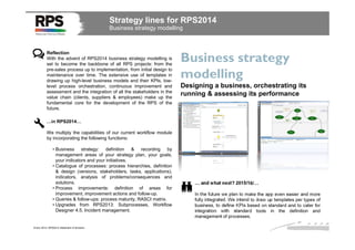 Strategy lines for RPS2014
Business strategy modelling

Reflection
With the advent of RPS2014 business strategy modelling is
set to become the backbone of all RPS projects: from the
pre-sales process up to implementation, from initial design to
maintenance over time. The extensive use of templates in
drawing up high-level business models and their KPIs, lowlevel process orchestration, continuous improvement and
assessment and the integration of all the stakeholders in the
value chain (clients, suppliers & employees) make up the
fundamental core for the development of the RPS of the
future.

Business strategy
modelling
Designing a business, orchestrating its
running & assessing its performance

…in RPS2014…
We multiply the capabilities of our current workflow module
by incorporating the following functions:
• Business strategy: definition & recording by
management areas of your strategy plan, your goals,
your indicators and your initiatives.
• Catalogue of processes: process hierarchies, definition
& design (versions, stakeholders, tasks, applications),
indicators, analysis of problems/consequences and
solutions.
• Process improvements: definition of areas for
improvement, improvement actions and follow-up.
• Queries & follow-ups: process maturity, RASCI matrix.
• Upgrades from RPS2013: Subprocesses, Workflow
Designer 4.5, Incident management.

Enero 2014. RPS2014 Statement of direction

… and what next? 2015/16/…
In the future we plan to make the app even easier and more
fully integrated. We intend to draw up templates per types of
business, to define KPIs based on standard and to cater for
integration with standard tools in the definition and
management of processes.

 