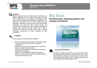 Strategy lines RPS2014
Big Data

Reflection
Without forgetting who the intended clients of RPS are, and
without neglecting any of our original driving ideas, we want
RPS to reflect the new techniques and solutions known
generically as “Big Data”. By extending the capabilities of our
solutions in the field of BI, we plan to tackle two new
objectives in RPS2014: extracting & structuring internal RPS
information and data from other “social” sources and
interpreting the correlations and the information generated by
massive data analysis and data mining with a view to
providing our clients with a faster, easier way of reaching
conclusions concerning the future prospects of their
businesses.

Big Data
Extracting data, assessing patterns and
drawing conclusions

…in RPS2014…
We are working on the following for RPS2014:
• Data mining and behaviour pattern interpretation tables
for sales, purchases, production and industrial
maintenance.
• Definition of study areas for each module on which the
study of correlations can be based.
• Definition of the algorithm to be used and its links with
pre-defined data capture.
• Definition of an interpretation panel using desktop
panels, on which we aim to define the graphics and the
source of the data to be used.

Enero 2014. RPS2014 Statement of direction

… and what next? 2015/16/…
We plan to compile our experience in social business in RPS
by integrating information from social networks into the Big
Data module. We will seek to work out how to identify who is
who in these external data sources so that they can be linked
to the transactional data generated in RPS.

 