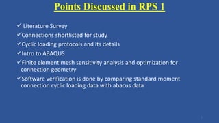 Points Discussed in RPS 1
 Literature Survey
Connections shortlisted for study
Cyclic loading protocols and its details
Intro to ABAQUS
Finite element mesh sensitivity analysis and optimization for
connection geometry
Software verification is done by comparing standard moment
connection cyclic loading data with abacus data
1
 