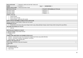 11
MATA KULIAH IBADAH, AKHLAK DAN MU’AMALAH
KODE STN0201.2 sks 2 SEMESTER 2
DOSEN PENGAMPU Muhammad Dzikri Abadi
BENTUK TUGAS WAKTU PENGERJAAN TUGAS
Membuat artikel
Membuat artikel
Membuat artikel
Minggu ke -3
Minggu ke -5
Minggu ke -15
JUDUL TUGAS
1. Hakikat Ibadah
2. Sholat, Puasa dan Haji
3. Hikmah Ibadah, Akhlak dan Mu’amalah
SUB CAPAIAN PEMBELAJARAN MATA KULIAH
Mampu memahami bentuk Ibadah, Akhlak dan Mu’amalah
DISKRIPSI TUGAS
1. Memberikan suatu kasus yang sesuai dengan materi yang sedang dipelajari dengan output berupa artikel tentang bab yang dibahas
METODE PENGERJAAN TUGAS
1. Individu
BENTUK DAN FORMAT LUARAN
a. Obyek Garapan: Jurnal, Buku literatur
b. Bentuk Luaran:
1. Artikel
INDIKATOR, KRETERIA DAN BOBOT PENILAIAN
 Indikator : penyelesaian tugas harus berdasarkan langkah dan format yang sudah diberikan
 Kriteria : sistematika, ketepatan, kelengkapan, orisinalitas
 Bobot Penliaian : tugas individu 20%
JADWAL PELAKSANAAN
Pada minggu perkuliahan yang telah disepakati
LAIN-LAIN
N/A
DAFTAR RUJUKAN
 Pembelajaran sehari-hari
 Materi kuliah
 