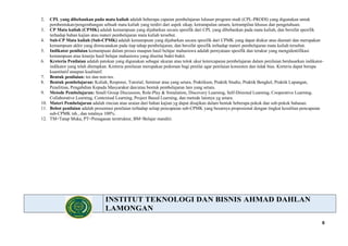 8
2. CPL yang dibebankan pada mata kuliah adalah beberapa capaian pembelajaran lulusan program studi (CPL-PRODI) yang digunakan untuk
pembentukan/pengembangan sebuah mata kuliah yang terdiri dari aspek sikap, ketrampulan umum, ketrampilan khusus dan pengetahuan.
3. CP Mata kuliah (CPMK) adalah kemampuan yang dijabarkan secara spesifik dari CPL yang dibebankan pada mata kuliah, dan bersifat spesifik
terhadap bahan kajian atau materi pembelajaran mata kuliah tersebut.
4. Sub-CP Mata kuliah (Sub-CPMK) adalah kemampuan yang dijabarkan secara spesifik dari CPMK yang dapat diukur atau diamati dan merupakan
kemampuan akhir yang direncanakan pada tiap tahap pembelajaran, dan bersifat spesifik terhadap materi pembelajaran mata kuliah tersebut.
5. Indikator penilaian kemampuan dalam proses maupun hasil belajar mahasiswa adalah pernyataan spesifik dan terukur yang mengidentifikasi
kemampuan atau kinerja hasil belajar mahasiswa yang disertai bukti-bukti.
6. Kreteria Penilaian adalah patokan yang digunakan sebagai ukuran atau tolok ukur ketercapaian pembelajaran dalam penilaian berdasarkan indikator-
indikator yang telah ditetapkan. Kreteria penilaian merupakan pedoman bagi penilai agar penilaian konsisten dan tidak bias. Kreteria dapat berupa
kuantitatif ataupun kualitatif.
7. Bentuk penilaian: tes dan non-tes.
8. Bentuk pembelajaran: Kuliah, Responsi, Tutorial, Seminar atau yang setara, Praktikum, Praktik Studio, Praktik Bengkel, Praktik Lapangan,
Penelitian, Pengabdian Kepada Masyarakat dan/atau bentuk pembelajaran lain yang setara.
9. Metode Pembelajaran: Small Group Discussion, Role-Play & Simulation, Discovery Learning, Self-Directed Learning, Cooperative Learning,
Collaborative Learning, Contextual Learning, Project Based Learning, dan metode lainnya yg setara.
10. Materi Pembelajaran adalah rincian atau uraian dari bahan kajian yg dapat disajikan dalam bentuk beberapa pokok dan sub-pokok bahasan.
11. Bobot penilaian adalah prosentasi penilaian terhadap setiap pencapaian sub-CPMK yang besarnya proposional dengan tingkat kesulitan pencapaian
sub-CPMK tsb., dan totalnya 100%.
12. TM=Tatap Muka, PT=Penugasan terstruktur, BM=Belajar mandiri.
INSTITUT TEKNOLOGI DAN BISNIS AHMAD DAHLAN
LAMONGAN
 