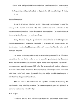 Running Head: Perceptions of Misbehaved Students towards Non-Verbal Communication
10
10. Teacher slaps misbehaved students on their cheeks. (Boose, Jaffe, Segal, & Smith,
2013)
Research Procedure
Before the actual data collection period, a pilot study was conducted to assess the
validity of the research instrument. The initial questionnaires were distributed to 10
respondents were chosen from English for Academic Writing subject.. The questionnaire was
then redesigned and changes were made accordingly.
During the actual study, the questionnaires were distributed to the 30 respondents
consisted of 14 secondary school male students and 16 secondary school female students. The
questionnaires were distributed by using social network which is Facebook due to the school
holiday at that period.
The process of distribution was helped by one of the respondents after her permission
was attained. She was shortly briefed on how to respond to questions regarding the survey.
Hence, it was expected that she could later explain them to other respondents. For section A,
respondents were required to shade which bullet that represented their genders, write down
their class/form as well as their emails. It was a compulsory for the respondents to write down
their form/ level of study but not their emails. Then, for Section B and C, they just need to
rate their level of agreement for each item.
When she received the questionnaire, she helped the researcher by forwarding the
questionnaires to the other 29 respondents. The researcher managed to get back all the thirty
answered questionnaires within few days.
Data Analysis
To analyse the data, both variables were taken into consideration namely facial
 