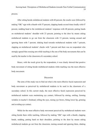 Running Head: Perceptions of Misbehaved Students towards Non-Verbal Communication
19
process.
After sitting beside misbehaved students with 60 percent, the results were followed by
making “OK” sign with a thumb with 57 percent, clapping hands several times loudly with 47
percent, nodding head to the misbehaved students’ responses with 40 percent, putting hands
on misbehaved students’ shoulder with 23 percent, pointing to the door by means asking
misbehaved students to go out from the classroom with 13 percent, turning around and
ignoring them with 7 percent, shaking head towards misbehaved students with 7 percent,
slapping on misbehaved students’ cheeks with 7 percent and there was no respondent who
strongly agreed that crossing arm while teaching is the one of the body movements that can be
used by the teacher in the classroom of a secondary school.
Hence, with the result given by the respondents, it was clearly showed that positive
body movement of sitting beside misbehaved students while teaching was the most effective
body movement.
Discussion
The aims of this study was to find out what is the most effective facial expression and
body movement as perceived by misbehaved students to be used in the classroom of a
secondary school. In this current study, the most effective facial expression perceived by
misbehaved students were maintaining eye contact, followed by staring, smiling, forming
wrinkles in teacher’s forehead, rolling the eyes, raising eye brows, biting lower lip, grinning
and avoiding eye contact.
While for the most effective body movement perceived by misbehaved students were
sitting beside them while teaching, followed by making “OK” sign with a thumb, clapping
hands, nodding, putting hand on their shoulders, pointing to the door by means asking
misbehaved students go out from the classroom, turning around and ignoring them, shaking
 