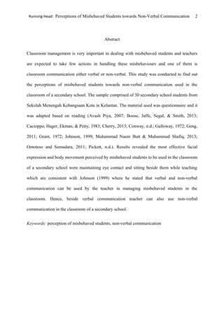 Running Head: Perceptions of Misbehaved Students towards Non-Verbal Communication 2
Abstract
Classroom management is very important in dealing with misbehaved students and teachers
are expected to take few actions in handling these misbehaviours and one of them is
classroom communication either verbal or non-verbal. This study was conducted to find out
the perceptions of misbehaved students towards non-verbal communication used in the
classroom of a secondary school. The sample comprised of 30 secondary school students from
Sekolah Menengah Kebangsaan Kota in Kelantan. The material used was questionnaire and it
was adapted based on reading (Avash Piya, 2007; Boose, Jaffe, Segal, & Smith, 2013;
Cacioppo, Hager, Ekman, & Petty, 1983; Cherry, 2013; Conway, n.d.; Galloway, 1972; Geng,
2011; Grant, 1972; Johnson, 1999; Muhammad Naem Butt & Muhammad Shafiq, 2013;
Omoteso and Semudara, 2011; Pickett, n.d.). Results revealed the most effective facial
expression and body movement perceived by misbehaved students to be used in the classroom
of a secondary school were maintaining eye contact and sitting beside them while teaching
which are consistent with Johnson (1999) where he stated that verbal and non-verbal
communication can be used by the teacher in managing misbehaved students in the
classroom. Hence, beside verbal communication teacher can also use non-verbal
communication in the classroom of a secondary school.
Keywords: perception of misbehaved students, non-verbal communication
 
