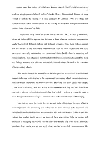 Running Head: Perceptions of Misbehaved Students towards Non-Verbal Communication
20
head and slapping on misbehaved students’ cheeks. Hence, this results of this current study
seemed to confirm the findings of a study conducted by Johnson (1999) who stated that
“verbal and non-verbal communication can be used by the teacher in managing misbehaved
students in the classroom” (p.396)
The previous study conducted by Marzono & Marzoni (2003) as cited by Wilkinson,
Meiers & Knight (2008) reported that in order to have effective classroom managements
teacher had to treat different students with different strategies. Thus, these findings suggest
that the teacher to use non-verbal communication such as facial expressions and body
movements especially maintaining eye contact and sitting beside them in managing and
controlling them. This is because, more than half of the respondents strongly agreed that these
two findings were the most effective non-verbal communication to be used in the classroom
of the secondary school.
The results showed the most effective facial expression as perceived by misbehaved
students to be used by the teacher in the classroom of a secondary school was maintaining eye
contact between teacher and misbehaved students. Therefore, this result agreed with Brophy
(1996) as cited by Geng (2011) and Neill & Caswell (1993) where they informed that teacher
can control misbehaved students during the learning period by using eye contact in order to
build strong relationship, have a good communication and develop the sense of belonging.
Last but not least, the results for this current study which stated the most effective
facial expression was maintaining eye contact and the most effective body movement was
sitting beside misbehaved students were consistent with Neill and Caswell (1993) where they
claimed that teacher should use a wide range of facial expressions, body movements and
intonation in managing misbehaved students since they tend to lose focus easily. Therefore,
based on these results, teacher can apply these positive non-verbal communications like
 