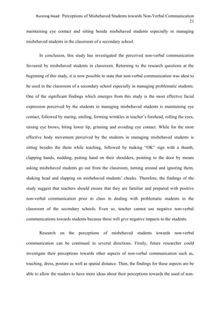Running Head: Perceptions of Misbehaved Students towards Non-Verbal Communication
21
maintaining eye contact and sitting beside misbehaved students especially in managing
misbehaved students in the classroom of a secondary school.
In conclusion, this study has investigated the perceived non-verbal communication
favoured by misbehaved students in classroom. Returning to the research questions at the
beginning of this study, it is now possible to state that non-verbal communication was ideal to
be used in the classroom of a secondary school especially in managing problematic students.
One of the significant findings which emerges from this study is the most effective facial
expression perceived by the students in managing misbehaved students is maintaining eye
contact, followed by staring, smiling, forming wrinkles in teacher’s forehead, rolling the eyes,
raising eye brows, biting lower lip, grinning and avoiding eye contact. While for the most
effective body movement perceived by the students in managing misbehaved students is
sitting besides the them while teaching, followed by making “OK” sign with a thumb,
clapping hands, nodding, putting hand on their shoulders, pointing to the door by means
asking misbehaved students go out from the classroom, turning around and ignoring them,
shaking head and slapping on misbehaved students’ cheeks. Therefore, the findings of the
study suggest that teachers should ensure that they are familiar and prepared with positive
non-verbal communication prior to class in dealing with problematic students in the
classroom of the secondary schools. Even so, teacher cannot use negative non-verbal
communications towards students because these will give negative impacts to the students.
Research on the perceptions of misbehaved students towards non-verbal
communication can be continued in several directions. Firstly, future researcher could
investigate their perceptions towards other aspects of non-verbal communication such as,
touching, dress, posture as well as spatial distance. Then, the findings for these aspects are be
able to allow the readers to have more ideas about their perceptions towards the used of non-
 