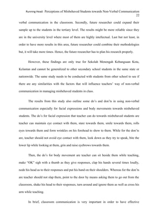 Running Head: Perceptions of Misbehaved Students towards Non-Verbal Communication
22
verbal communication in the classroom. Secondly, future researcher could expand their
sample up to the students in the tertiary level. The results might be more reliable since they
are in the university level where most of them are highly intellectual. Last but not least, in
order to have more results in this area, future researcher could combine their methodologies
but, it will take more times. Hence, the future researcher has to plan his research properly.
However, these findings are only true for Sekolah Menengah Kebangsaan Kota,
Kelantan and cannot be generalized to other secondary school students in the same state or
nationwide. The same study needs to be conducted with students from other school to see if
there are any similarities with the factors that will influence teachers’ way of non-verbal
communication in managing misbehaved students in class.
The results from this study also outline some do’s and don’ts in using non-verbal
communication especially for facial expressions and body movements towards misbehaved
students. The do’s for facial expression that teacher can do towards misbehaved students are
teacher can maintain eye contact with them, stare towards them, smile towards them, rolls
eyes towards them and form wrinkles on his forehead to show to them. While for the don’ts
are, teacher should not avoid eye contact with them, look down as they try to speak, bite the
lower lip while looking at them, grin and raise eyebrows towards them.
Then, the do’s for body movement are teacher can sit beside them while teaching,
make “OK” sigh with a thumb as they give responses, clap his hands several times loudly,
node his head as to their responses and put his hand on their shoulders. Whereas for the don’ts
are teacher should not slap them, point to the door by means asking them to go out from the
classroom, shake his head to their responses, turn around and ignore them as well as cross his
arm while teaching.
In brief, classroom communication is very important in order to have effective
 