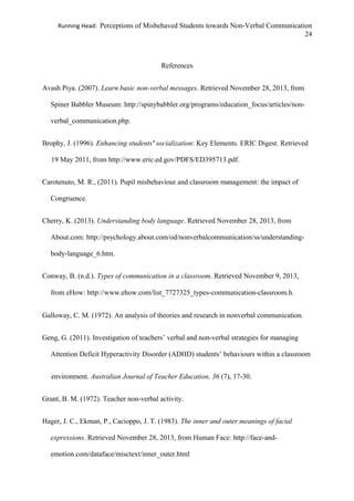 Running Head: Perceptions of Misbehaved Students towards Non-Verbal Communication
24
References
Avash Piya. (2007). Learn basic non-verbal messages. Retrieved November 28, 2013, from
Spiner Babbler Museum: http://spinybabbler.org/programs/education_focus/articles/non-
verbal_communication.php.
Brophy, J. (1996). Enhancing students' socialization: Key Elements. ERIC Digest. Retrieved
19 May 2011, from http://www.eric.ed.gov/PDFS/ED395713.pdf.
Carotenuto, M. R., (2011). Pupil misbehaviour and classroom management: the impact of
Congruence.
Cherry, K. (2013). Understanding body language. Retrieved November 28, 2013, from
About.com: http://psychology.about.com/od/nonverbalcommunication/ss/understanding-
body-language_6.htm.
Conway, B. (n.d.). Types of communication in a classroom. Retrieved November 9, 2013,
from eHow: http://www.ehow.com/list_7727325_types-communication-classroom.h.
Galloway, C. M. (1972). An analysis of theories and research in nonverbal communication.
Geng, G. (2011). Investigation of teachers’ verbal and non-verbal strategies for managing
Attention Deficit Hyperactivity Disorder (ADHD) students’ behaviours within a classroom
environment. Australian Journal of Teacher Education, 36 (7), 17-30.
Grant, B. M. (1972). Teacher non-verbal activity.
Hager, J. C., Ekman, P., Cacioppo, J. T. (1983). The inner and outer meanings of facial
expressions. Retrieved November 28, 2013, from Human Face: http://face-and-
emotion.com/dataface/misctext/inner_outer.html
 