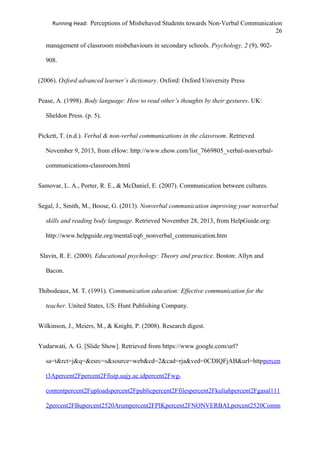 Running Head: Perceptions of Misbehaved Students towards Non-Verbal Communication
26
management of classroom misbehaviours in secondary schools. Psychology, 2 (9), 902-
908.
(2006). Oxford advanced learner’s dictionary. Oxford: Oxford University Press
Pease, A. (1998). Body language: How to read other’s thoughts by their gestures. UK:
Sheldon Press. (p. 5).
Pickett, T. (n.d.). Verbal & non-verbal communications in the classroom. Retrieved
November 9, 2013, from eHow: http://www.ehow.com/list_7669805_verbal-nonverbal-
communications-classroom.html
Samovar, L. A., Porter, R. E., & McDaniel, E. (2007). Communication between cultures.
Segal, J., Smith, M., Boose, G. (2013). Nonverbal communication improving your nonverbal
skills and reading body language. Retrieved November 28, 2013, from HelpGuide.org:
http://www.helpguide.org/mental/eq6_nonverbal_communication.htm
Slavin, R. E. (2000). Educational psychology: Theory and practice. Boston: Allyn and
Bacon.
Thibodeaux, M. T. (1991). Communication education: Effective communication for the
teacher. United States, US: Hunt Publishing Company.
Wilkinson, J., Meiers, M., & Knight, P. (2008). Research digest.
Yudarwati, A. G. [Slide Show]. Retrieved from https://www.google.com/url?
sa=t&rct=j&q=&esrc=s&source=web&cd=2&cad=rja&ved=0CDIQFjAB&url=httppercen
t3Apercent2Fpercent2Ffisip.uajy.ac.idpercent2Fwg-
contentpercent2Fuploadspercent2Fpublicpercent2Ffilespercent2Fkuliahpercent2Fgasal111
2percent2FBupercent2520Arumpercent2FPIKpercent2FNONVERBALpercent2520Comm
 