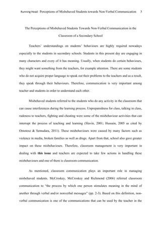 Running Head: Perceptions of Misbehaved Students towards Non-Verbal Communication 3
The Perceptions of Misbehaved Students Towards Non-Verbal Communication in the
Classroom of a Secondary School
Teachers’ understandings on students’ behaviours are highly required nowadays
especially to the students in secondary schools. Students in this present day are engaging in
many characters and every of it has meaning. Usually, when students do certain behaviours,
they might want something from the teachers, for example attention. There are some students
who do not acquire proper language to speak out their problems to the teachers and as a result,
they speak through their behaviours. Therefore, communication is very important among
teacher and students in order to understand each other.
Misbehaved students referred to the students who do any activity in the classroom that
can cause interferences during the learning process. Unpreparedness for class, talking in class,
rudeness to teachers, fighting and cheating were some of the misbehaviour activities that can
interrupt the process of teaching and learning (Slavin, 2001; Hussain, 2005 as cited by
Omoteso & Semudara, 2011). These misbehaviours were caused by many factors such as
violence in media, broken families as well as drugs. Apart from that, school also gave greater
impact on these misbehaviours. Therefore, classroom management is very important in
dealing with this issue and teachers are expected to take few actions in handling these
misbehaviours and one of them is classroom communication.
As mentioned, classroom communication plays an important role in managing
misbehaved students. McCroskey, McCroskey and Richmond (2006) referred classroom
communication to “the process by which one person stimulates meaning in the mind of
another through verbal and/or nonverbal messages” (pp. 2-3). Based on this definition, non-
verbal communication is one of the communications that can be used by the teacher in the
 