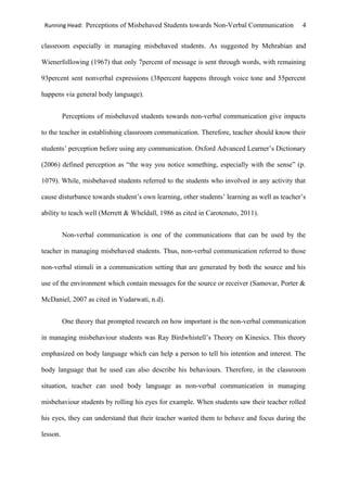Running Head: Perceptions of Misbehaved Students towards Non-Verbal Communication 4
classroom especially in managing misbehaved students. As suggested by Mehrabian and
Wienerfollowing (1967) that only 7percent of message is sent through words, with remaining
93percent sent nonverbal expressions (38percent happens through voice tone and 55percent
happens via general body language).
Perceptions of misbehaved students towards non-verbal communication give impacts
to the teacher in establishing classroom communication. Therefore, teacher should know their
students’ perception before using any communication. Oxford Advanced Learner’s Dictionary
(2006) defined perception as “the way you notice something, especially with the sense” (p.
1079). While, misbehaved students referred to the students who involved in any activity that
cause disturbance towards student’s own learning, other students’ learning as well as teacher’s
ability to teach well (Merrett & Wheldall, 1986 as cited in Carotenuto, 2011).
Non-verbal communication is one of the communications that can be used by the
teacher in managing misbehaved students. Thus, non-verbal communication referred to those
non-verbal stimuli in a communication setting that are generated by both the source and his
use of the environment which contain messages for the source or receiver (Samovar, Porter &
McDaniel, 2007 as cited in Yudarwati, n.d).
One theory that prompted research on how important is the non-verbal communication
in managing misbehaviour students was Ray Birdwhistell’s Theory on Kinesics. This theory
emphasized on body language which can help a person to tell his intention and interest. The
body language that he used can also describe his behaviours. Therefore, in the classroom
situation, teacher can used body language as non-verbal communication in managing
misbehaviour students by rolling his eyes for example. When students saw their teacher rolled
his eyes, they can understand that their teacher wanted them to behave and focus during the
lesson.
 