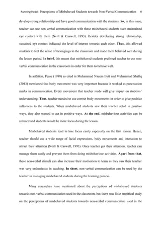 Running Head: Perceptions of Misbehaved Students towards Non-Verbal Communication 6
develop strong relationship and have good communication with the students. So, in this issue,
teacher can use non-verbal communication with these misbehaved students such maintained
eye contact with them (Neill & Caswell, 1993). Besides developing strong relationship,
sustained eye contact indicated the level of interest towards each other. Thus, this allowed
students to feel the sense of belongings to the classroom and made them behaved well during
the lesson period. In brief, this meant that misbehaved students preferred teacher to use non-
verbal communication in the classroom in order for them to behave well.
In addition, Pease (1988) as cited in Muhammad Naeem Butt and Muhammad Shafiq
(2013) mentioned that body movement was very important because it worked as punctuation
marks in communication. Every movement that teacher made will give impact on students’
understanding. Thus, teacher needed to use correct body movements in order to give positive
influences to the students. When misbehaved students saw their teacher acted in positive
ways, they also wanted to act in positive ways. At the end, misbehaviour activities can be
reduced and students would be more focus during the lesson.
Misbehaved students tend to lose focus easily especially on the first lesson. Hence,
teacher should use a wide range of facial expressions, body movements and intonation to
attract their attention (Neill & Caswell, 1993). Once teacher got their attention, teacher can
manage them easily and prevent them from doing misbehaviour activities. Apart from that,
these non-verbal stimuli can also increase their motivation to learn as they saw their teacher
was very enthusiastic in teaching. In short, non-verbal communication can be used by the
teacher in managing misbehaved students during the learning process.
Many researches have mentioned about the perceptions of misbehaved students
towards non-verbal communication used in the classroom, but there was little empirical study
on the perceptions of misbehaved students towards non-verbal communication used in the
 