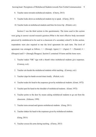 Running Head: Perceptions of Misbehaved Students towards Non-Verbal Communication 9
8. Teacher stares towards misbehaved students. (Cherry, 2013)
9. Teacher looks down as misbehaved students try to speak. (Cherry, 2013)
10. Teacher looks at misbehaved students and bites his lower lip. (Pickett, n.d.)
Section C was the third section in this questionnaire. The items used in this section
were going to answer second research question (What is the most effective body movement
perceived by misbehaved to be used in a classroom of a secondary school?). In this section,
respondents were also required to rate the level agreement for each item. The level of
agreement was arranged as follows: 1 = (Strongly Agree) 2 = (Agree) 3 = (Neutral) 4 =
(Disagree) and 5 = (Strongly Disagree). Section C contained 10 items and the items were:
1. Teacher makes "OK" sign with a thumb when misbehaved students give responses.
(Conway, n.d.)
2. Teacher sits beside the misbehaved students while teaching. (Conway, n.d.)
3. Teacher claps his hands several times loudly. (Pickett, n.d.)
4. Teacher nodes his head to the responses given by misbehaved students. (Grant, 1972)
5. Teacher puts his hand on the shoulder of misbehaved students. (Grant, 1972)
6. Teacher points to the door by means asking misbehaved students to go out from the
classroom. (Johnson, 1999)
7. Teacher turns around and ignores misbehaved students. (Geng, 2011)
8. Teacher shakes his head to the responses given by misbehaved students.
(Geng, 2011)
9. Teacher crosses his arms during teaching. (Cherry, 2013)
 