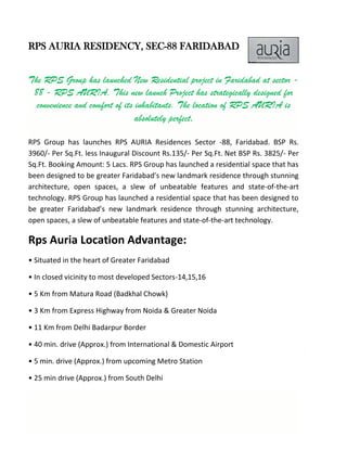 RPS AURIA RESIDENCY, SEC-88 FARIDABAD
The RPS Group has launched New Residential project in Faridabad at sector -
88 - RPS AURIA. This new launch Project has strategically designed for
convenience and comfort of its inhabitants. The location of RPS AURIA is
absolutely perfect.
RPS Group has launches RPS AURIA Residences Sector -88, Faridabad. BSP Rs.
3960/- Per Sq.Ft. less Inaugural Discount Rs.135/- Per Sq.Ft. Net BSP Rs. 3825/- Per
Sq.Ft. Booking Amount: 5 Lacs. RPS Group has launched a residential space that has
been designed to be greater Faridabad’s new landmark residence through stunning
architecture, open spaces, a slew of unbeatable features and state-of-the-art
technology. RPS Group has launched a residential space that has been designed to
be greater Faridabad’s new landmark residence through stunning architecture,
open spaces, a slew of unbeatable features and state-of-the-art technology.
Rps Auria Location Advantage:
• Situated in the heart of Greater Faridabad
• In closed vicinity to most developed Sectors-14,15,16
• 5 Km from Matura Road (Badkhal Chowk)
• 3 Km from Express Highway from Noida & Greater Noida
• 11 Km from Delhi Badarpur Border
• 40 min. drive (Approx.) from International & Domestic Airport
• 5 min. drive (Approx.) from upcoming Metro Station
• 25 min drive (Approx.) from South Delhi
 