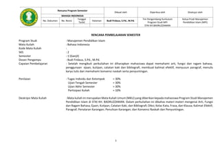 1
Rencana Program Semester
Dibuat oleh Diperiksa oleh Disetujui oleh
BAHASA INDONESIA
No. Dokumen No. Revisi
Tanggal
Terbit
Halaman Budi Firdaus, S.Pd., M.Pd.
Tim Pengembang Kurikulum
Program Studi MPI
STAI KH.BADRUZZAMAN
Ketua Prodi Manajemen
Pendidikan Islam (MPI)
RENCANA PEMBELAJARAN SEMESTER
Program Studi : Manajemen Pendidikan Islam
Mata Kuliah : Bahasa Indonesia
Kode Mata Kuliah :
SKS : 2
Semester : 1 (Ganjil)
Dosen Pengampu : Budi Firdaus, S.Pd., M.Pd.
Capaian Pembelajaran : Setelah mengikuti perkuliahan ini diharapkan mahasiswa dapat memahami arti, fungsi dan ragam bahasa,
penggunaan ejaan, kutipan, catatan kaki dan bibliografi, membuat kalimat efektif, menyusun paragraf, menulis
karya tulis dan memahami konvensi naskah serta penyuntingan.
Penilaian : Tugas Individu dan Kelompok = 30%
Ujian Tengah Semester = 30%
Ujian Akhir Semester = 30%
Partisipasi Kuliah = 10%
Deskripsi Mata Kuliah : Mata kuliah ini merupakan Mata Kuliah Umum (MKU) yang diberikan kepada mahasiswa Program Studi Manajemen
Pendidikan Islam di STAI KH. BADRUZZAMAN. Dalam perkuliahan ini dibahas materi-materi mengenai Arti, Fungsi
dan Ragam Bahasa; Ejaan; Kutipan, Catatan Kaki, dan Bibliografi; Diksi; Kelas Kata, Frasa, dan Klausa; Kalimat Efektif;
Paragraf; Penalaran Karangan; Penulisan Karangan; dan Konvensi Naskah dan Penyuntingan.
 