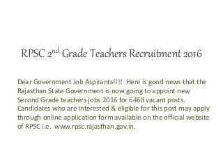 RPSC 2nd Grade Teachers Recruitment 2016
Dear Government Job Aspirants!!!! Here is good news that the
Rajasthan State Government is now going to appoint new
Second Grade teachers jobs 2016 for 6468 vacant posts.
Candidates who are interested & eligible for this post may apply
through online application form available on the official website
of RPSC i.e. www.rpsc.rajasthan.gov.in.
 