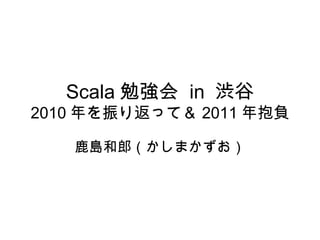 Scala 勉強会  in  渋谷 2010 年を振り返って＆ 2011 年抱負 鹿島和郎（かしまかずお） 