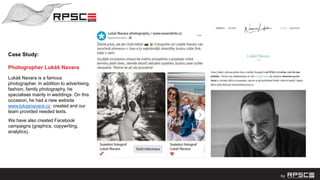 Case Study:
Photographer Lukáš Navara
Lukáš Navara is a famous
photographer. In addition to advertising,
fashion, family photography, he
specialises mainly in weddings. On this
occasion, he had a new website
www.lukasnavara.cz created and our
team provided needed texts.
We have also created Facebook
campaigns (graphics, copywriting,
analytics).
 