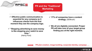 PR and the “Traditional”
Marketing
 Effective public communication is
essential for any company as it
influences clients from the first
moment they see the company logo.
PR plan creation, image building, corporate identity, campaign, …
 “Stopping advertising to save money
is like stopping your watch to save
time.”
(Henry Ford)
 77% of companies have a content
strategy. (SEMrush)
 We all are digitally connected. Proper
PR will take care of your target group
finding you at the right moment.
 