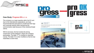 Case Study: Progress OK s. r. o.
The company is a major exporter within the EU and
due to the international cooperations, we have
recommended the executives to modernize their logo
and corporate identity while maintaining the
communication style because of their existing foreigh
clients.
With its structure, the font evokes the strong
construction of the buildings in which the company
participates. The letter “P” is modified to resemble
cranes. The letter “G” is then modified so that its loop
resembles a crane hook.
 