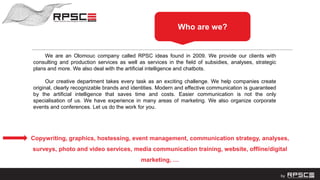 We are an Olomouc company called RPSC ideas found in 2009. We provide our clients with
consulting and production services as well as services in the field of subsidies, analyses, strategic
plans and more. We also deal with the artificial intelligence and chatbots.
Our creative department takes every task as an exciting challenge. We help companies create
original, clearly recognizable brands and identities. Modern and effective communication is guaranteed
by the artificial intelligence that saves time and costs. Easier communication is not the only
specialisation of us. We have experience in many areas of marketing. We also organize corporate
events and conferences. Let us do the work for you.
Who are we?
Copywriting, graphics, hostessing, event management, communication strategy, analyses,
surveys, photo and video services, media communication training, website, offline/digital
marketing, …
 