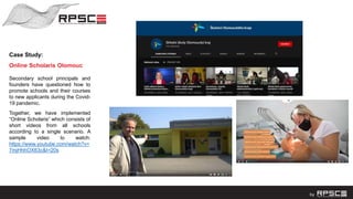 Case Study:
Online Scholaris Olomouc
Secondary school principals and
founders have questioned how to
promote schools and their courses
to new applicants during the Covid-
19 pandemic.
Together, we have implemented
“Online Scholaris“ which consists of
short videos from all schools
according to a single scenario. A
sample video to watch:
https://www.youtube.com/watch?v=
7mjHhhOX63c&t=20s
 