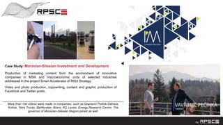 Case Study: Moravian-Silesian Investment and Development
Production of marketing content from the environment of innovative
companies in MSR and macroeconomic units of selected industries
addressed in the project Smart Accelerator of RIS3 Strategy.
Video and photo production, copywriting, content and graphic production of
Facebook and Twitter posts.
___________________________________________________________________
More than 150 videos were made in companies, such as Dopravní Podnik Ostrava,
Kofola, Tatra Trucks, BeWooden, Brano, K2, Lanex, Energy Research Centre. The
governor of Moravian-Silesian Region joined as well.
 