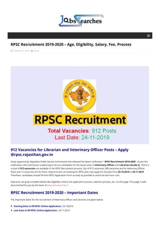 RPSC Recruitment 2019-2020 – Age, Eligibility, Salary, Fee, Process
 October 23, 2019  admin
912 Vacancies for Librarian and Veterinary Officer Posts – Apply
@rpsc.rajasthan.gov.in
Great opportunity, Rajasthan Public Service Commission has released the latest notification “ RPSC Recruitment 2019-2020”. As per the
notification, the commission is planning to recruit candidates for the vacant post of Veterinary Officer and Librarian (Grade 2). There is
a total of 912 vacancies are available in the RPSC Recruitment process. Out of 912 vacancies, 900 vacancies are for Veterinary Officer
Posts and 12 vacancies are for Posts. Aspirants who are looking for RPSC Jobs may apply for the post from 25-10-2019 to 24-11-2019.
Therefore, candidates should fill their RPSC Application Form as early as possible to avoid the last hour rush.
Aspirants can grab complete details like eligibility criteria, the application process, selection process, etc. on this page. This page is well
documented for you by the team of www.jobssearches.in
RPSC Recruitment 2019-2020 – Important Dates
The important dates for the recruitment of Veterinary Officer and Librarian are given below.
Starting Date to fill RPSC Online Application: 25-102019
Last Date to fill RPSC Online Application: 24-11-2019
 