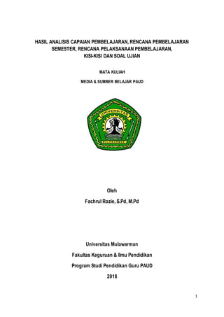 1
HASIL ANALISIS CAPAIAN PEMBELAJARAN, RENCANA PEMBELAJARAN
SEMESTER, RENCANA PELAKSANAAN PEMBELAJARAN,
KISI-KISI DAN SOAL UJIAN
MATA KULIAH
MEDIA & SUMBER BELAJAR PAUD
Oleh
Fachrul Rozie, S.Pd, M.Pd
Universitas Mulawarman
Fakultas Keguruan & Ilmu Pendidikan
Program Studi Pendidikan Guru PAUD
2018
 