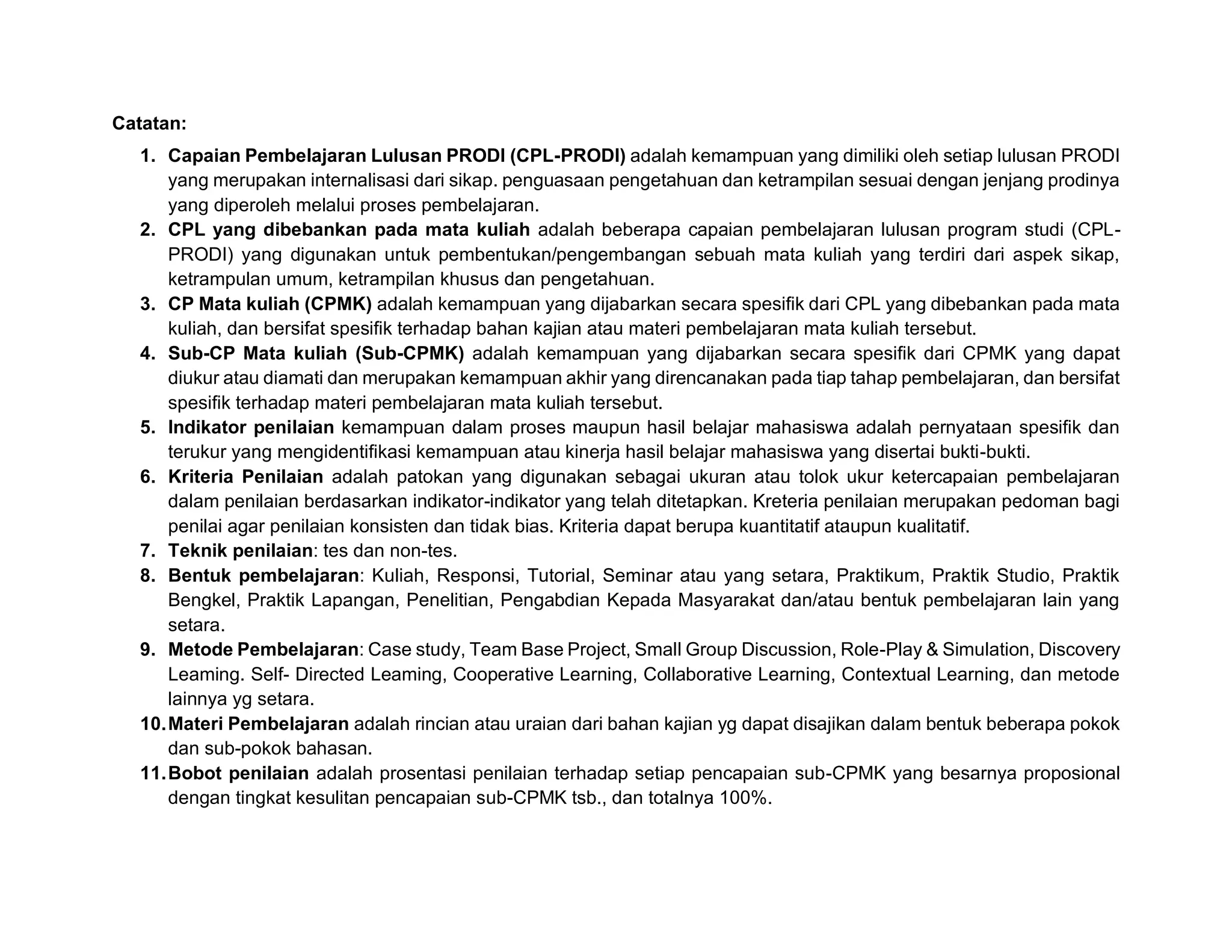 Catatan:
1. Capaian Pembelajaran Lulusan PRODI (CPL-PRODI) adalah kemampuan yang dimiliki oleh setiap lulusan PRODI
yang merupakan internalisasi dari sikap. penguasaan pengetahuan dan ketrampilan sesuai dengan jenjang prodinya
yang diperoleh melalui proses pembelajaran.
2. CPL yang dibebankan pada mata kuliah adalah beberapa capaian pembelajaran lulusan program studi (CPL-
PRODI) yang digunakan untuk pembentukan/pengembangan sebuah mata kuliah yang terdiri dari aspek sikap,
ketrampulan umum, ketrampilan khusus dan pengetahuan.
3. CP Mata kuliah (CPMK) adalah kemampuan yang dijabarkan secara spesifik dari CPL yang dibebankan pada mata
kuliah, dan bersifat spesifik terhadap bahan kajian atau materi pembelajaran mata kuliah tersebut.
4. Sub-CP Mata kuliah (Sub-CPMK) adalah kemampuan yang dijabarkan secara spesifik dari CPMK yang dapat
diukur atau diamati dan merupakan kemampuan akhir yang direncanakan pada tiap tahap pembelajaran, dan bersifat
spesifik terhadap materi pembelajaran mata kuliah tersebut.
5. Indikator penilaian kemampuan dalam proses maupun hasil belajar mahasiswa adalah pernyataan spesifik dan
terukur yang mengidentifikasi kemampuan atau kinerja hasil belajar mahasiswa yang disertai bukti-bukti.
6. Kriteria Penilaian adalah patokan yang digunakan sebagai ukuran atau tolok ukur ketercapaian pembelajaran
dalam penilaian berdasarkan indikator-indikator yang telah ditetapkan. Kreteria penilaian merupakan pedoman bagi
penilai agar penilaian konsisten dan tidak bias. Kriteria dapat berupa kuantitatif ataupun kualitatif.
7. Teknik penilaian: tes dan non-tes.
8. Bentuk pembelajaran: Kuliah, Responsi, Tutorial, Seminar atau yang setara, Praktikum, Praktik Studio, Praktik
Bengkel, Praktik Lapangan, Penelitian, Pengabdian Kepada Masyarakat dan/atau bentuk pembelajaran lain yang
setara.
9. Metode Pembelajaran: Case study, Team Base Project, Small Group Discussion, Role-Play & Simulation, Discovery
Leaming. Self- Directed Leaming, Cooperative Learning, Collaborative Learning, Contextual Learning, dan metode
lainnya yg setara.
10.Materi Pembelajaran adalah rincian atau uraian dari bahan kajian yg dapat disajikan dalam bentuk beberapa pokok
dan sub-pokok bahasan.
11.Bobot penilaian adalah prosentasi penilaian terhadap setiap pencapaian sub-CPMK yang besarnya proposional
dengan tingkat kesulitan pencapaian sub-CPMK tsb., dan totalnya 100%.
 