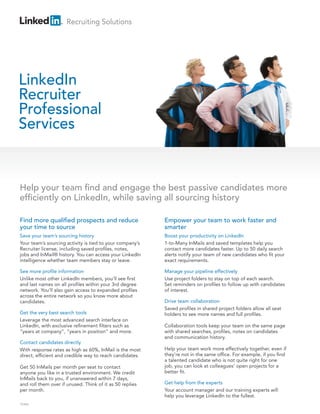 Recruiting Solutions




LinkedIn
Recruiter
Professional
Services


Help your team nd and engage the best passive candidates more
ef ciently on LinkedIn, while saving all sourcing history

Find more quali ed prospects and reduce                   Empower your team to work faster and
your time to source                                       smarter
Save your team’s sourcing history                         Boost your productivity on LinkedIn
Your team’s sourcing activity is tied to your company’s   1-to-Many InMails and saved templates help you
Recruiter license, including saved pro les, notes,        contact more candidates faster. Up to 50 daily search
jobs and InMail® history. You can access your LinkedIn    alerts notify your team of new candidates who t your
intelligence whether team members stay or leave.          exact requirements.

See more pro le information                               Manage your pipeline effectively
Unlike most other LinkedIn members, you’ll see rst        Use project folders to stay on top of each search.
and last names on all pro les within your 3rd degree      Set reminders on pro les to follow up with candidates
network. You’ll also gain access to expanded pro les      of interest.
across the entire network so you know more about
candidates.                                               Drive team collaboration
                                                          Saved pro les in shared project folders allow all seat
Get the very best search tools                            holders to see more names and full pro les.
Leverage the most advanced search interface on
LinkedIn, with exclusive re nement lters such as          Collaboration tools keep your team on the same page
“years at company”, “years in position” and more.         with shared searches, pro les, notes on candidates
                                                          and communication history.
Contact candidates directly
With response rates as high as 60%, InMail is the most    Help your team work more effectively together, even if
direct, ef cient and credible way to reach candidates.    they’re not in the same of ce. For example, if you nd
                                                          a talented candidate who is not quite right for one
Get 50 InMails per month per seat to contact              job, you can look at colleagues’ open projects for a
anyone you like in a trusted environment. We credit       better t.
InMails back to you, if unanswered within 7 days,
and roll them over if unused. Think of it as 50 replies   Get help from the experts
per month.                                                Your account manager and our training experts will
                                                          help you leverage LinkedIn to the fullest.
TEAM
 