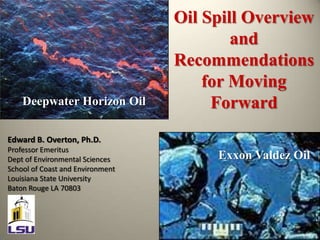Oil Spill Overview and Recommendations for Moving Forward Deepwater Horizon Oil Edward B. Overton, Ph.D. Professor Emeritus Dept of Environmental Sciences School of Coast and Environment Louisiana State University Baton Rouge LA 70803 Exxon Valdez Oil 