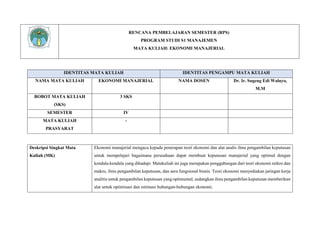 RENCANA PEMBELAJARAN SEMESTER (RPS)
PROGRAM STUDI S1 MANAJEMEN
MATA KULIAH: EKONOMI MANAJERIAL
IDENTITAS MATA KULIAH IDENTITAS PENGAMPU MATA KULIAH
NAMA MATA KULIAH EKONOMI MANAJERIAL NAMA DOSEN Dr. Ir. Sugeng Edi Waluyo,
M.M
BOBOT MATA KULIAH
(SKS)
3 SKS
SEMESTER IV
MATA KULIAH
PRASYARAT
-
Deskripsi Singkat Mata
Kuliah (MK)
Ekonomi manajerial mengacu kepada penerapan teori ekonomi dan alat analis ilmu pengambilan keputusan
untuk mempelajari bagaimana perusahaan dapat membuat keputusan manajerial yang optimal dengan
kendala-kendala yang dihadapi. Matakuliah ini juga merupakan penggabungan dari teori ekonomi mikro dan
makro, ilmu pengambilan keputusan, dan aera fungsional bisnis. Teori ekonomi menyediakan jaringan kerja
analitis untuk pengambilan keputusan yang optimumal, sedangkan ilmu pengambilan keputusan memberikan
alat untuk optimisasi dan estimasi hubungan-hubungan ekonomi.
 