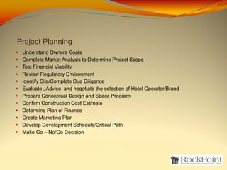 Project Planning
 Understand Owners Goals
 Complete Market Analysis to Determine Project Scope
 Test Financial Viability
 Review Regulatory Environment
 Identify Site/Complete Due Diligence
 Evaluate , Advise and negotiate the selection of Hotel Operator/Brand
 Prepare Conceptual Design and Space Program
 Confirm Construction Cost Estimate
 Determine Plan of Finance
 Create Marketing Plan
 Develop Development Schedule/Critical Path
 Make Go – No/Go Decision
 