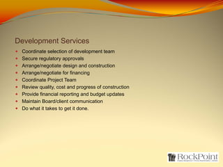Development Services
 Coordinate selection of development team
 Secure regulatory approvals
 Arrange/negotiate design and construction
 Arrange/negotiate for financing
 Coordinate Project Team
 Review quality, cost and progress of construction
 Provide financial reporting and budget updates
 Maintain Board/client communication
 Do what it takes to get it done.
 