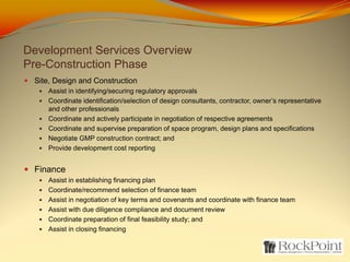 Development Services Overview
Pre-Construction Phase
 Site, Design and Construction
    Assist in identifying/securing regulatory approvals
    Coordinate identification/selection of design consultants, contractor, owner’s representative
    and other professionals
    Coordinate and actively participate in negotiation of respective agreements
    Coordinate and supervise preparation of space program, design plans and specifications
    Negotiate GMP construction contract; and
    Provide development cost reporting


 Finance
    Assist in establishing financing plan
    Coordinate/recommend selection of finance team
    Assist in negotiation of key terms and covenants and coordinate with finance team
    Assist with due diligence compliance and document review
    Coordinate preparation of final feasibility study; and
    Assist in closing financing
 